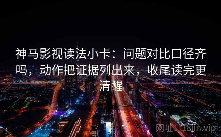 神马影视读法小卡：问题对比口径齐吗，动作把证据列出来，收尾读完更清醒