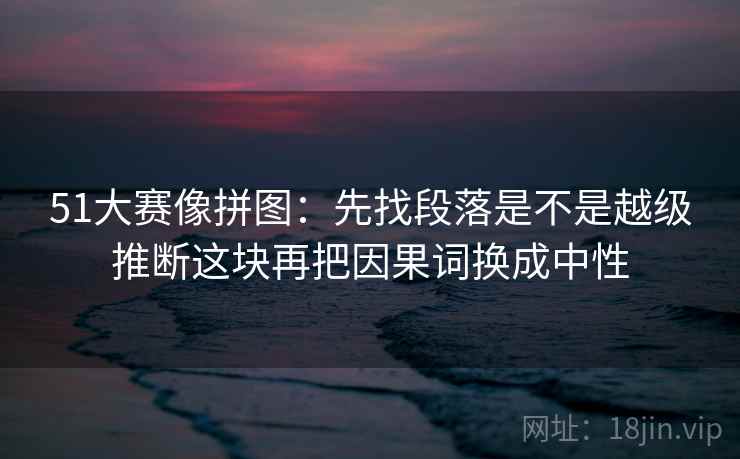 51大赛像拼图：先找段落是不是越级推断这块再把因果词换成中性