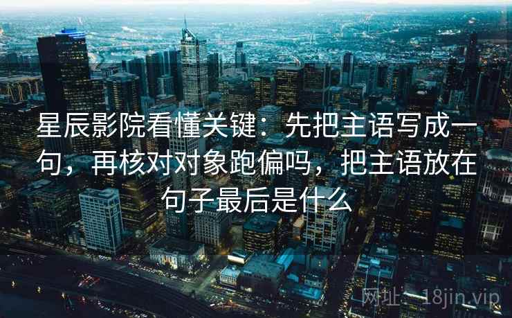 星辰影院看懂关键：先把主语写成一句，再核对对象跑偏吗，把主语放在句子最后是什么