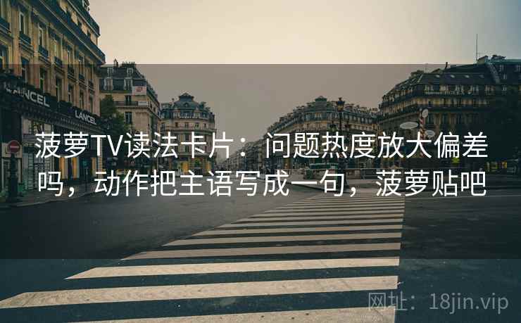菠萝TV读法卡片：问题热度放大偏差吗，动作把主语写成一句，菠萝贴吧