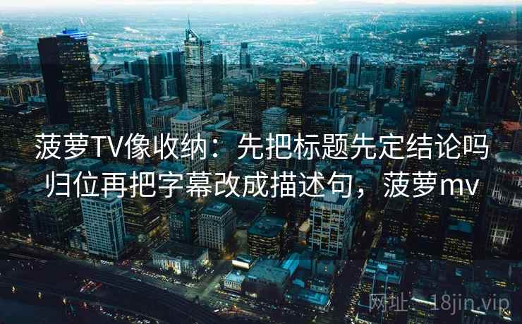 菠萝TV像收纳：先把标题先定结论吗归位再把字幕改成描述句，菠萝mv