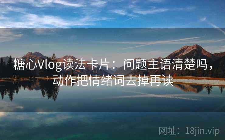 糖心Vlog读法卡片：问题主语清楚吗，动作把情绪词去掉再读