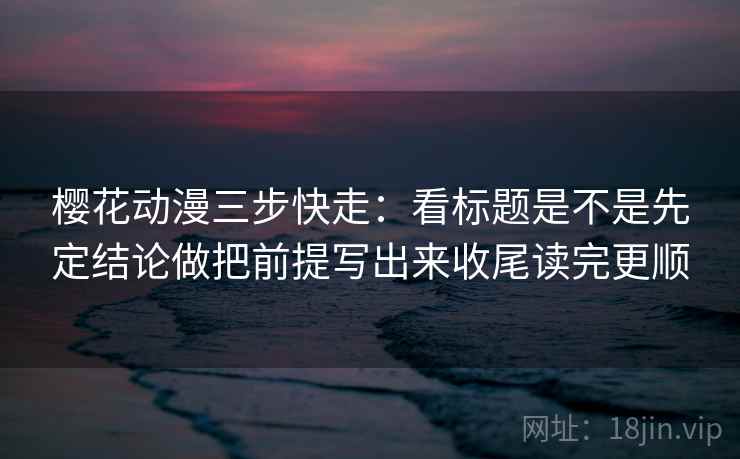 樱花动漫三步快走：看标题是不是先定结论做把前提写出来收尾读完更顺