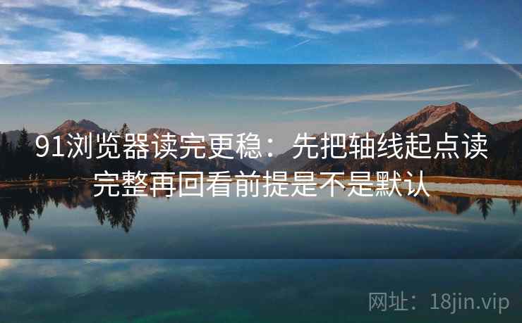 91浏览器读完更稳：先把轴线起点读完整再回看前提是不是默认