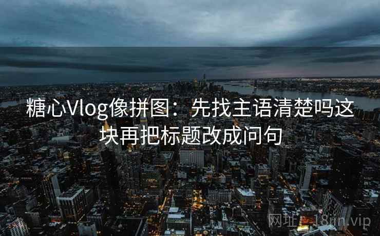 糖心Vlog像拼图：先找主语清楚吗这块再把标题改成问句