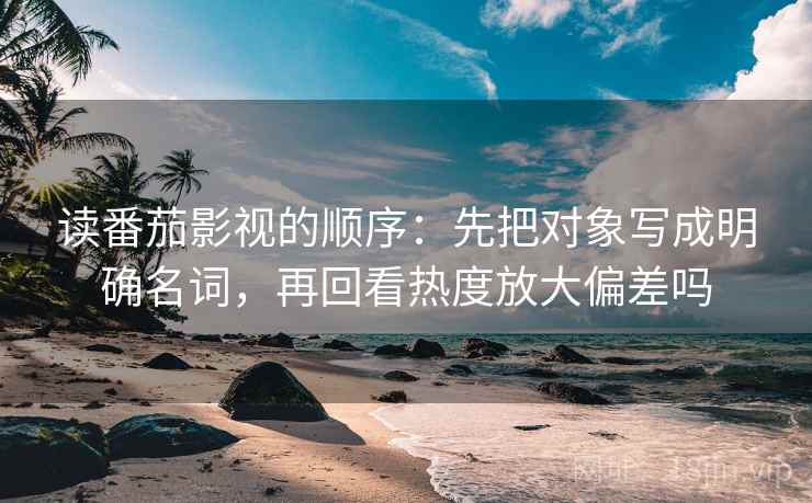 读番茄影视的顺序：先把对象写成明确名词，再回看热度放大偏差吗