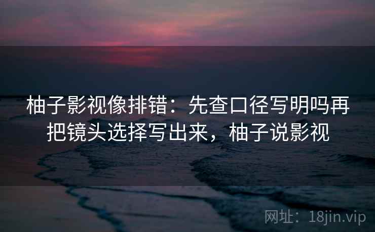 柚子影视像排错：先查口径写明吗再把镜头选择写出来，柚子说影视