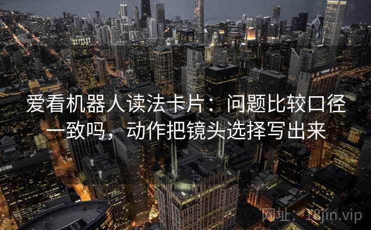 爱看机器人读法卡片：问题比较口径一致吗，动作把镜头选择写出来