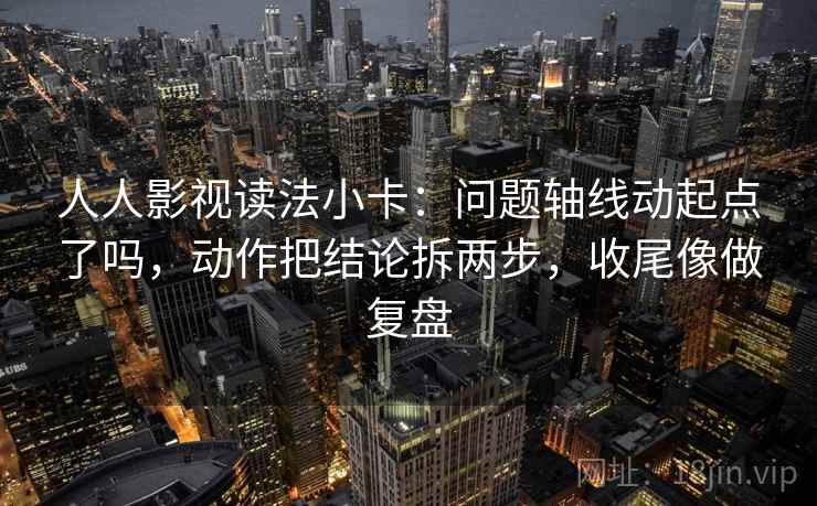 人人影视读法小卡：问题轴线动起点了吗，动作把结论拆两步，收尾像做复盘