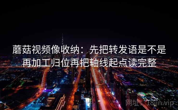 蘑菇视频像收纳：先把转发语是不是再加工归位再把轴线起点读完整