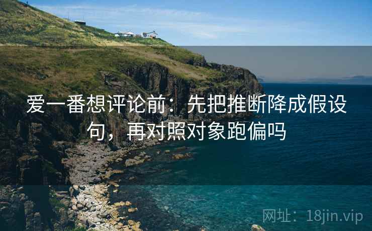 爱一番想评论前：先把推断降成假设句，再对照对象跑偏吗