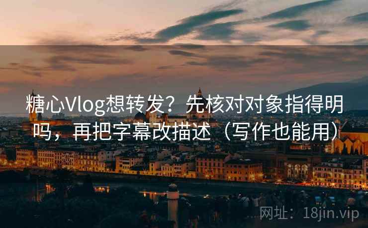 糖心Vlog想转发？先核对对象指得明吗，再把字幕改描述（写作也能用）