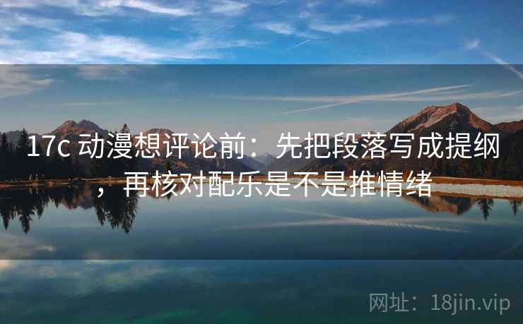 17c 动漫想评论前：先把段落写成提纲，再核对配乐是不是推情绪