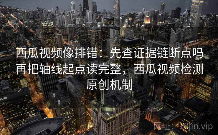 西瓜视频像排错：先查证据链断点吗再把轴线起点读完整，西瓜视频检测原创机制