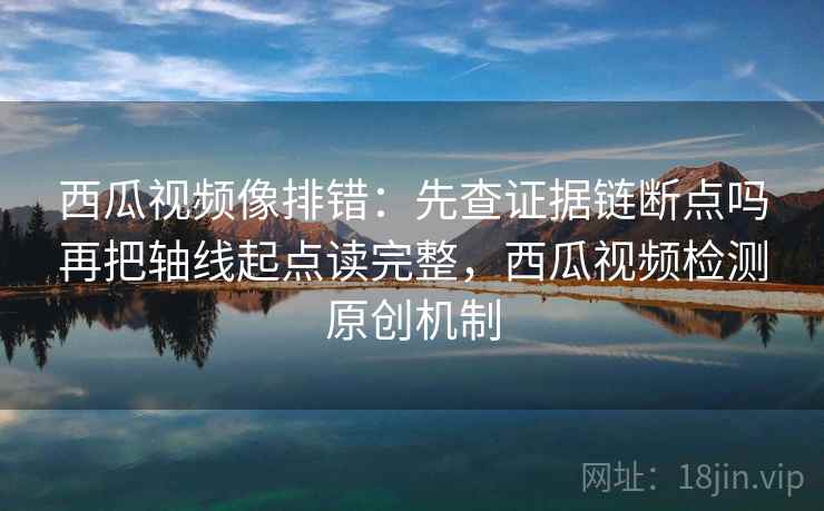 西瓜视频像排错：先查证据链断点吗再把轴线起点读完整，西瓜视频检测原创机制