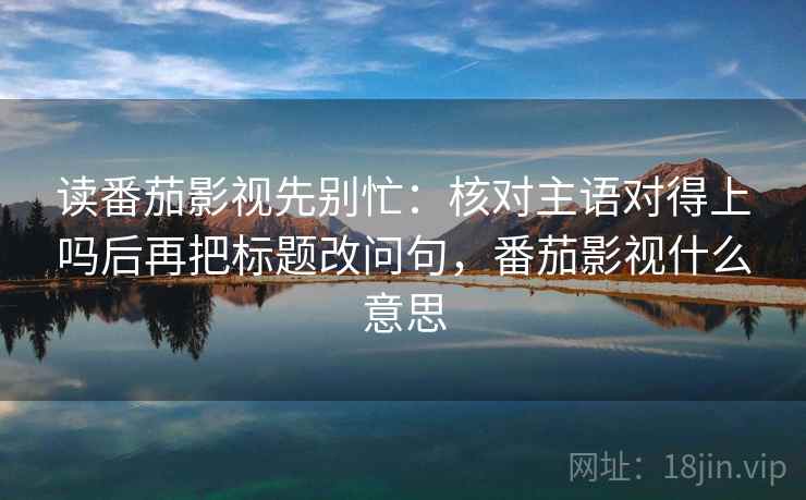 读番茄影视先别忙：核对主语对得上吗后再把标题改问句，番茄影视什么意思