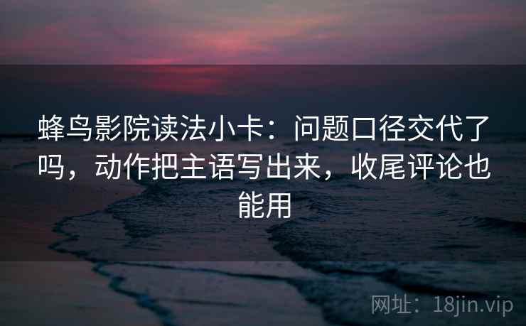 蜂鸟影院读法小卡：问题口径交代了吗，动作把主语写出来，收尾评论也能用