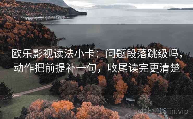 欧乐影视读法小卡：问题段落跳级吗，动作把前提补一句，收尾读完更清楚