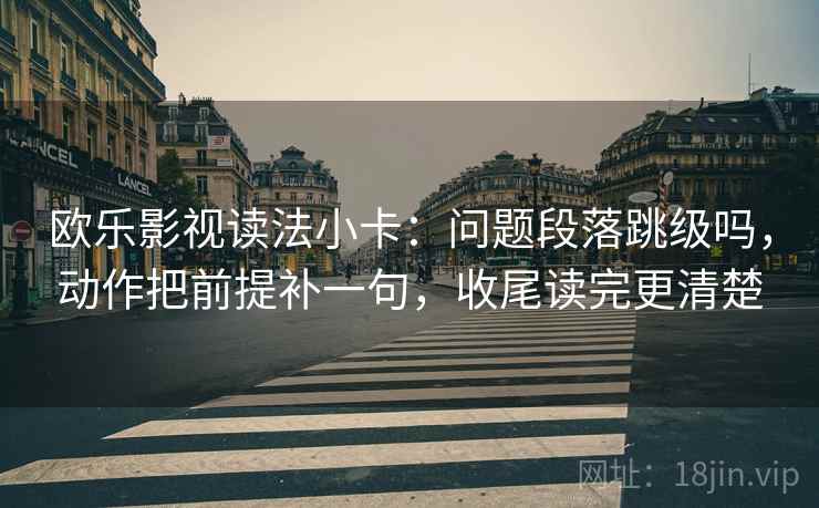 欧乐影视读法小卡：问题段落跳级吗，动作把前提补一句，收尾读完更清楚