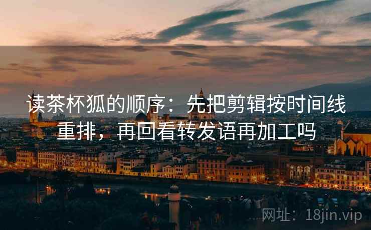 读茶杯狐的顺序：先把剪辑按时间线重排，再回看转发语再加工吗