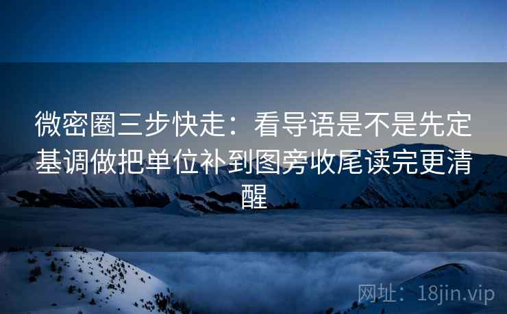 微密圈三步快走：看导语是不是先定基调做把单位补到图旁收尾读完更清醒