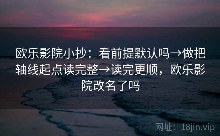 欧乐影院小抄：看前提默认吗→做把轴线起点读完整→读完更顺，欧乐影院改名了吗