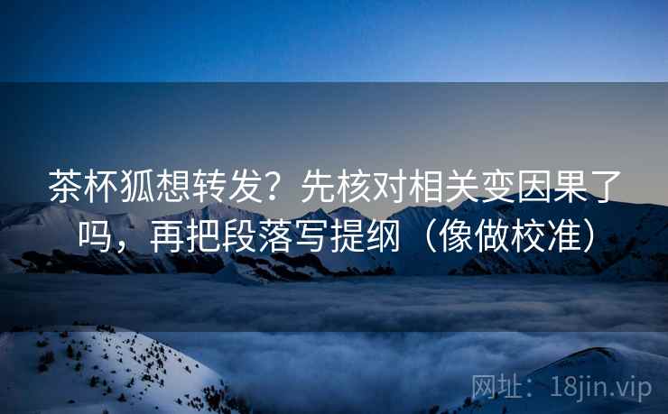 茶杯狐想转发？先核对相关变因果了吗，再把段落写提纲（像做校准）