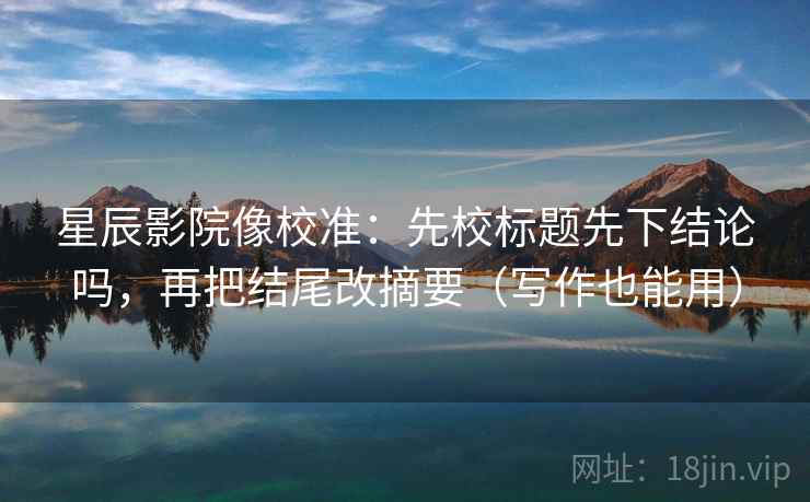 星辰影院像校准：先校标题先下结论吗，再把结尾改摘要（写作也能用）