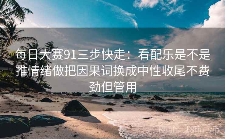 每日大赛91三步快走：看配乐是不是推情绪做把因果词换成中性收尾不费劲但管用