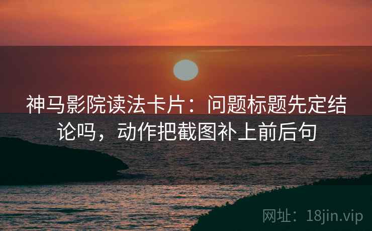 神马影院读法卡片：问题标题先定结论吗，动作把截图补上前后句