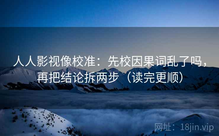 人人影视像校准：先校因果词乱了吗，再把结论拆两步（读完更顺）