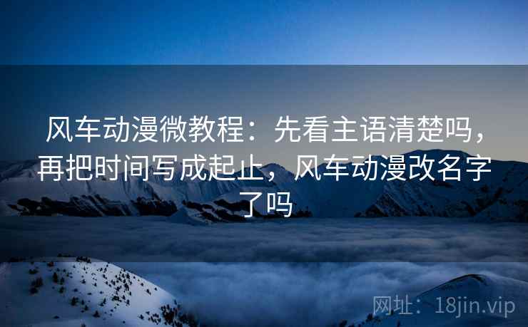 风车动漫微教程：先看主语清楚吗，再把时间写成起止，风车动漫改名字了吗