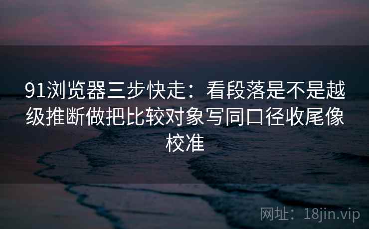 91浏览器三步快走：看段落是不是越级推断做把比较对象写同口径收尾像校准