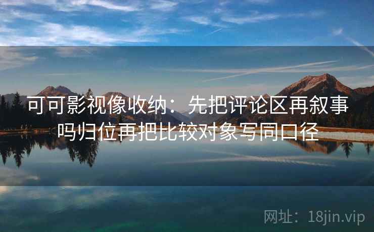 可可影视像收纳：先把评论区再叙事吗归位再把比较对象写同口径