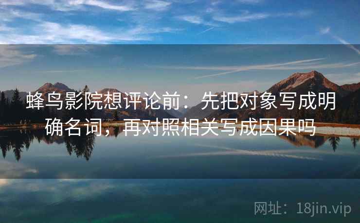 蜂鸟影院想评论前：先把对象写成明确名词，再对照相关写成因果吗