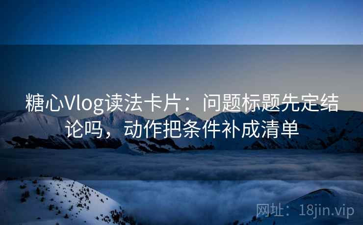 糖心Vlog读法卡片：问题标题先定结论吗，动作把条件补成清单